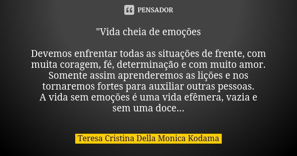 "Vida cheia de emoções Devemos enfrentar todas as situações de frente, com muita coragem, fé, determinação e com muito amor. Somente assim aprenderemos as ... Frase de Teresa Cristina Della Monica Kodama.