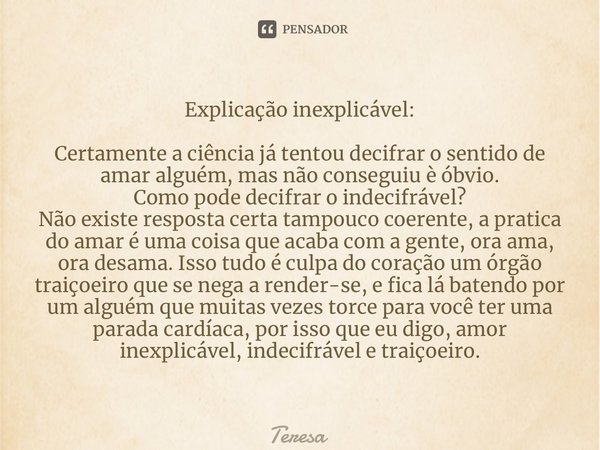 ⁠Explicação inexplicável: Certamente a ciência já tentou decifrar o sentido de amar alguém, mas não conseguiu è óbvio. Como pode decifrar o indecifrável? Não ex... Frase de TERESA.