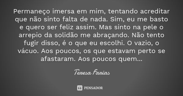 Permaneço imersa em mim, tentando acreditar que não sinto falta de nada. Sim, eu me basto e quero ser feliz assim. Mas sinto na pele o arrepio da solidão me abr... Frase de Teresa Farias.