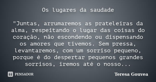 Os lugares da saudade "Juntas, arrumaremos as prateleiras da alma, respeitando o lugar das coisas do coração, não escondendo ou dispensando os amores que t... Frase de Teresa Gouvea.