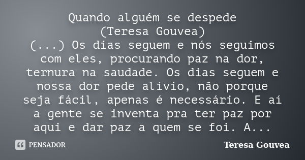 Quando alguém se despede (Teresa Gouvea) (...) Os dias seguem e nós seguimos com eles, procurando paz na dor, ternura na saudade. Os dias seguem e nossa dor ped... Frase de Teresa Gouvea.