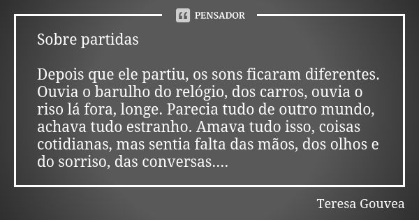 Sobre partidas Depois que ele partiu, os sons ficaram diferentes. Ouvia o barulho do relógio, dos carros, ouvia o riso lá fora, longe. Parecia tudo de outro mun... Frase de Teresa Gouvea.