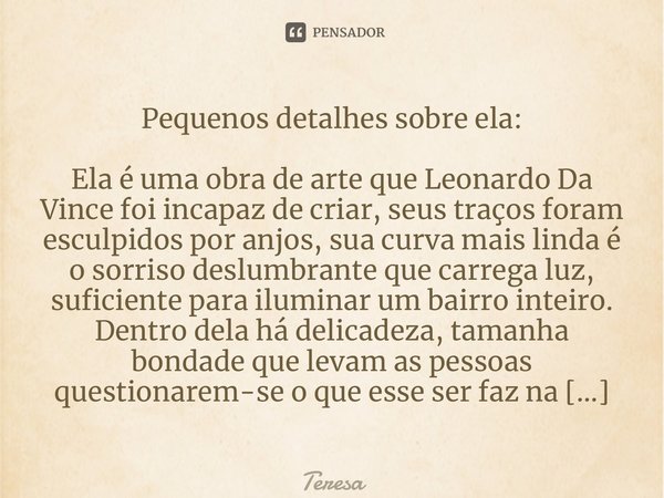 Pequenos detalhes sobre ela: Ela é uma obra de arte que Leonardo Da Vince foi incapaz de criar, seus traços foram esculpidos por anjos, sua curva mais linda é o... Frase de TERESA.