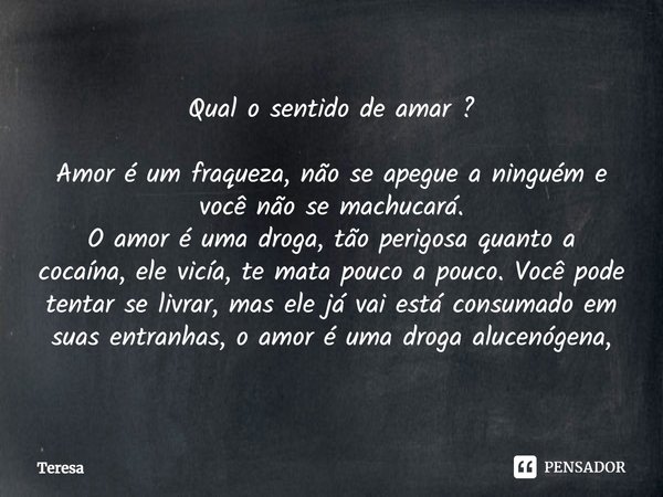 ⁠Qual o sentido de amar ? Amor é um fraqueza, não se apegue a ninguém e você não se machucará.
O amor é uma droga, tão perigosa quanto a cocaína, ele vicía, te ... Frase de TERESA.