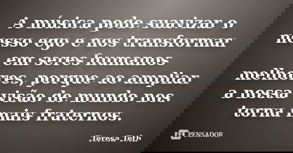 A música pode suavizar o nosso ego e nos transformar em seres humanos melhores, porque ao ampliar a nossa visão de mundo nos torna mais fraternos.... Frase de Teresa Teth.