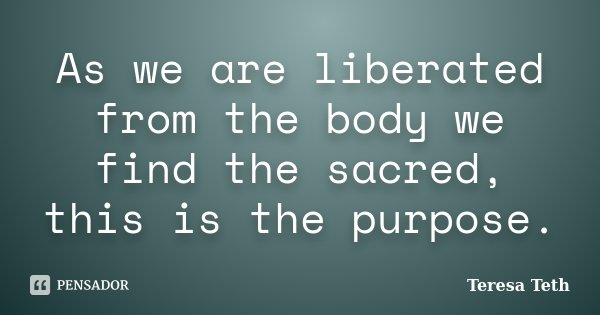 As we are liberated from the body we find the sacred, this is the purpose.... Frase de Teresa Teth.
