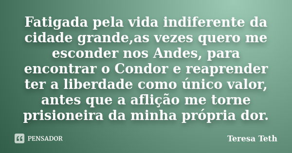 Fatigada pela vida indiferente da cidade grande,as vezes quero me esconder nos Andes, para encontrar o Condor e reaprender ter a liberdade como único valor, ant... Frase de Teresa Teth.