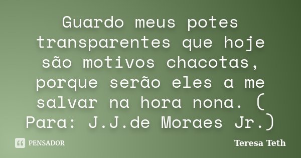 Guardo meus potes transparentes que hoje são motivos chacotas, porque serão eles a me salvar na hora nona. ( Para: J.J.de Moraes Jr.)... Frase de Teresa Teth.