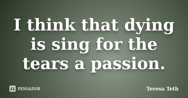 I think that dying is sing for the tears a passion.... Frase de Teresa Teth.