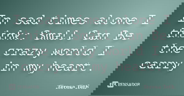 In sad times alone I think: Small Can Be the crazy world I carry in my heart.... Frase de Teresa Teth.