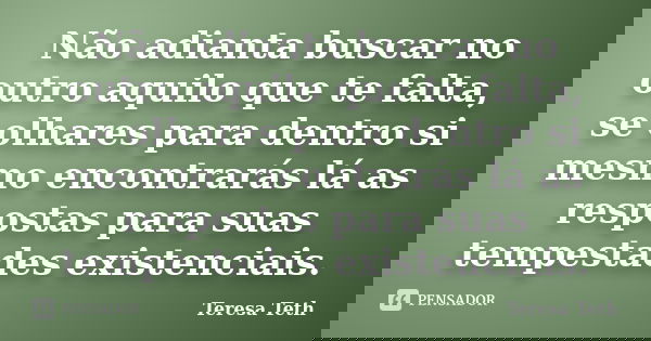 Não adianta buscar no outro aquilo que te falta, se olhares para dentro si mesmo encontrarás lá as respostas para suas tempestades existenciais.... Frase de Teresa Teth.