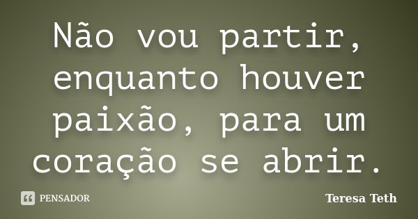 Não vou partir, enquanto houver paixão, para um coração se abrir.... Frase de Teresa Teth.