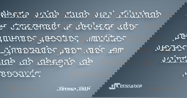 Nesta vida tudo vai fluindo e trazendo a beleza dos pequenos gestos, muitas vezes ignorados por nós em virtude do desejo de possuir.... Frase de Teresa Teth.