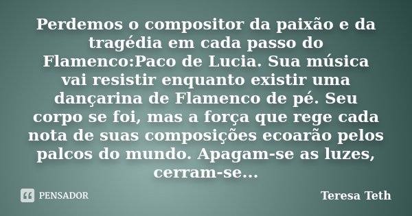 Perdemos o compositor da paixão e da tragédia em cada passo do Flamenco:Paco de Lucia. Sua música vai resistir enquanto existir uma dançarina de Flamenco de pé.... Frase de Teresa Teth.