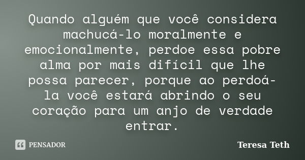 Quando alguém que você considera machucá-lo moralmente e emocionalmente, perdoe essa pobre alma por mais difícil que lhe possa parecer, porque ao perdoá-la você... Frase de Teresa Teth.