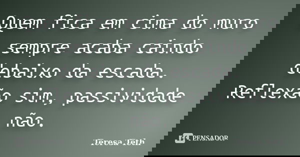 Quem fica em cima do muro sempre acaba caindo debaixo da escada. Reflexão sim, passividade não.... Frase de Teresa Teth.