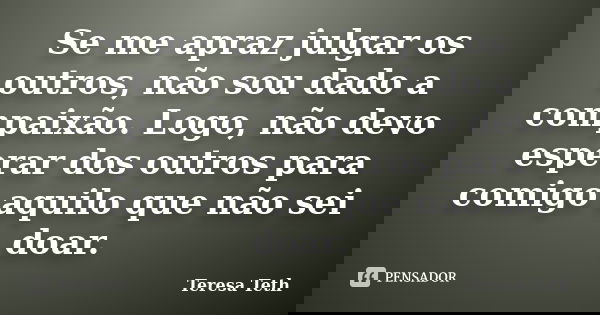 Se me apraz julgar os outros, não sou dado a compaixão. Logo, não devo esperar dos outros para comigo aquilo que não sei doar.... Frase de Teresa Teth.