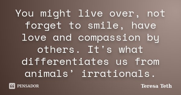 You might live over, not forget to smile, have love and compassion by others. It's what differentiates us from animals’ irrationals.... Frase de Teresa Teth.