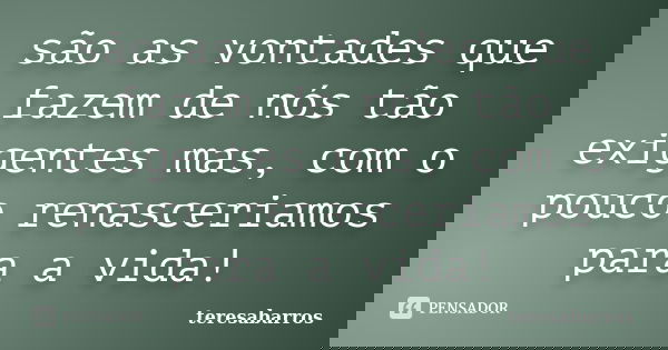 são as vontades que fazem de nós tão exigentes mas, com o pouco renasceriamos para a vida!... Frase de teresabarros.