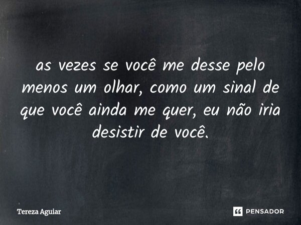 ⁠as vezes se você me desse pelo menos um olhar, como um sinal de que você ainda me quer, eu não iria desistir de você.... Frase de Tereza Aguiar.