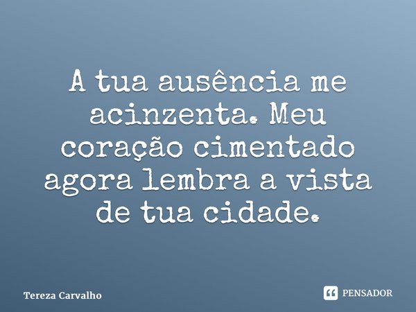 ⁠A tua ausência me acinzenta. Meu coração cimentado agora lembra a vista de tua cidade.... Frase de Tereza Carvalho.