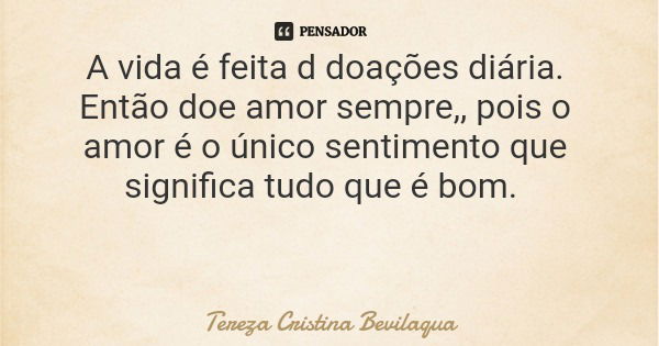 A vida é feita d doações diária. Então doe amor sempre,, pois o amor é o único sentimento que significa tudo que é bom.... Frase de Tereza Cristina Bevilaqua.