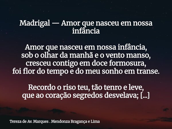 Madrigal — Amor que nasceu em nossa infância Amor que nasceu em nossa infância, sob o olhar da manhã e o vento manso, cresceu contigo em doce formosura, foi flo... Frase de Tereza de Av. Marques . Mendonza Bragança e Lima.