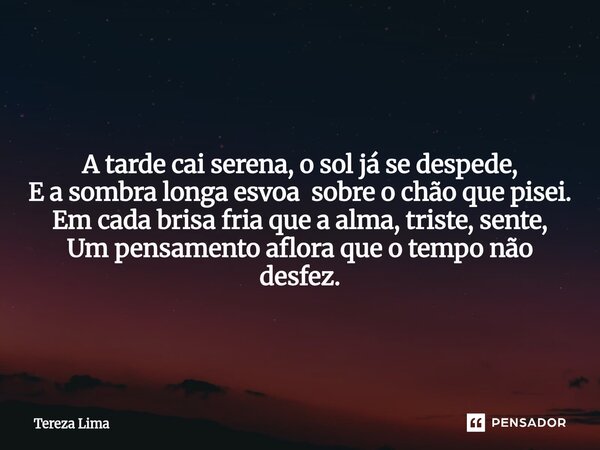 ⁠ A tarde cai serena, o sol já se despede, E a sombra longa esvoa sobre o chão que pisei. Em cada brisa fria que a alma, triste, sente, Um pensamento aflora que... Frase de Tereza Lima.