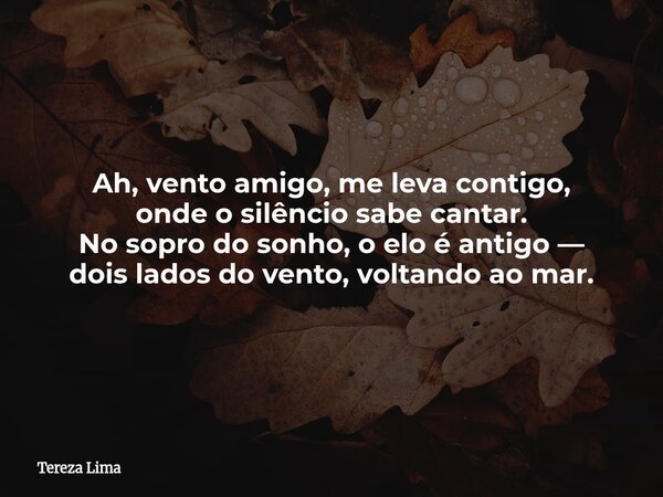 Ah, vento amigo, me leva contigo, onde o silêncio sabe cantar. No sopro do sonho, o elo é antigo — dois lados do vento, voltando ao mar.... Frase de Tereza Lima.