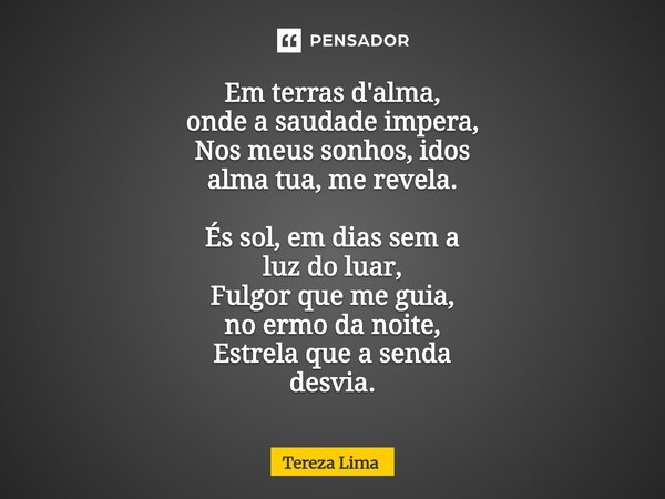 ⁠Em terras d'alma, onde a saudade impera, Nos meus sonhos, idos alma tua, me revela. És sol, em dias sem a luz do luar, Fulgor que me guia, no ermo da noite, Es... Frase de Tereza Lima.