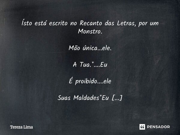 Ísto está escrito no Recanto das Letras, por um Monstro. Mão única...ele. A Tua.*....Eu É proibido....ele Suas Maldades*Eu voltar atrás...* ele Eu posso*....Eu ... Frase de Tereza Lima.