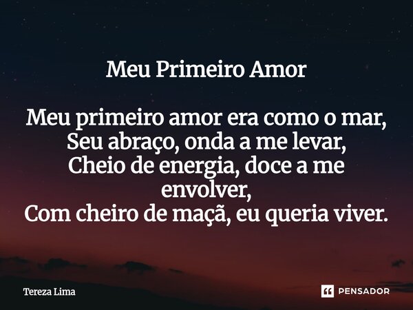 Meu Primeiro Amor Meu primeiro amor era como o mar, Seu abraço, onda a me levar, Cheio de energia, doce a me envolver, Com cheiro de maçã, eu queria viver.... Frase de Tereza Lima.