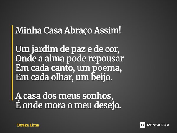⁠Minha Casa Abraço Assim! Um jardim de paz e de cor, Onde a alma pode repousar Em cada canto, um poema, Em cada olhar, um beijo. A casa dos meus sonhos, É onde ... Frase de Tereza Lima.