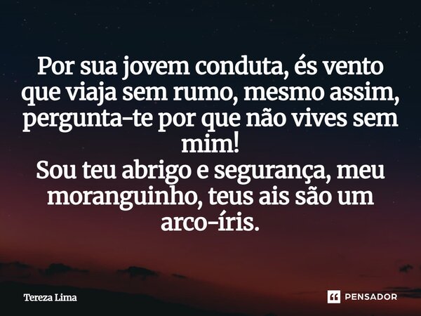 Por sua jovem conduta, és vento que viaja sem rumo, mesmo assim, pergunta-te por que não vives sem mim! Sou teu abrigo e segurança, meu moranguinho, teus ais sã... Frase de Tereza Lima.
