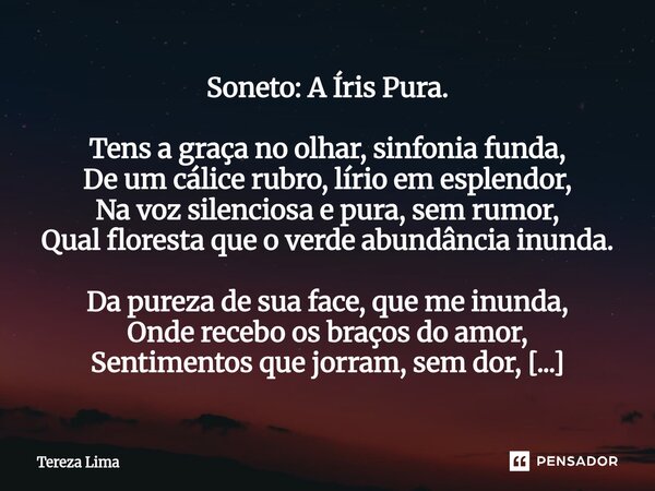 ⁠Soneto: A Íris Pura. Tens a graça no olhar, sinfonia funda, De um cálice rubro, lírio em esplendor, Na voz silenciosa e pura, sem rumor, Qual floresta que o ve... Frase de Tereza Lima.