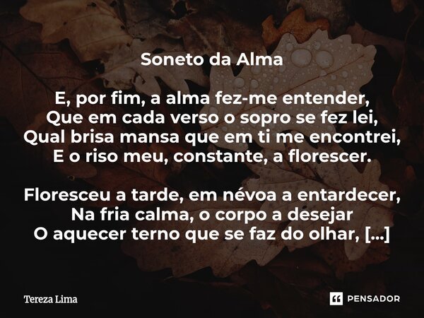 Soneto da Alma E, por fim, a alma fez-me entender, Que em cada verso o sopro se fez lei, Qual brisa mansa que em ti me encontrei, E o riso meu, constante, a fl... Frase de Tereza Lima.