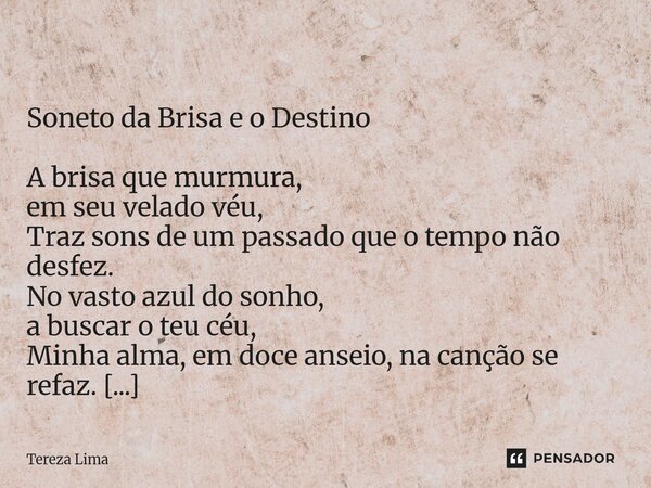  Soneto da Brisa e o Destino A brisa que murmura, em seu velado véu, Traz sons de um passado que o tempo não desfez. No vasto azul do sonho, a buscar o teu céu... Frase de Tereza Lima.