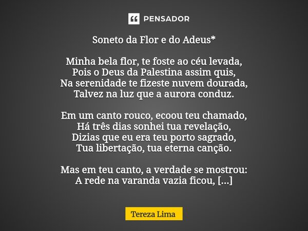 Soneto da Flor e do Adeus* Minha bela flor, te foste ao céu levada, Pois o Deus da Palestina assim quis, Na serenidade te fizeste nuvem dourada, Talvez na luz q... Frase de Tereza Lima.