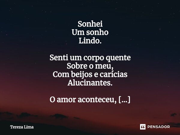 ⁠Sonhei Um sonho Lindo. Senti um corpo quente Sobre o meu, Com beijos e carícias Alucinantes. O amor aconteceu, Pleno, feliz e integro Como só você e eu sabemos... Frase de Tereza Lima.