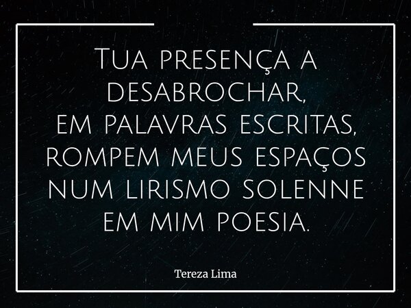 Tua presença a desabrochar, em palavras escritas, rompem meus espaços num lirismo solenne em mim poesia.... Frase de Tereza Lima.