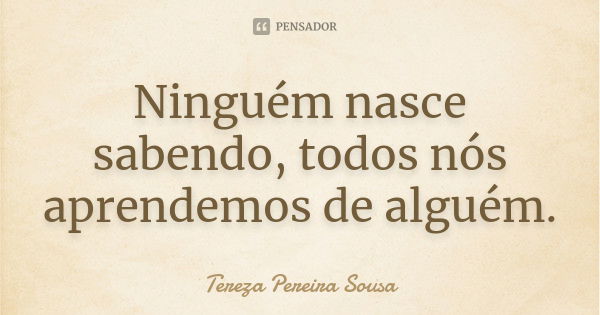 Ninguém nasce sabendo, todos nós aprendemos de alguém.... Frase de Tereza Pereira Sousa.