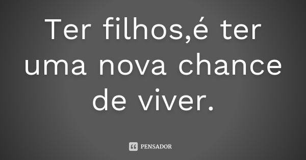 Ter filhos,é ter uma nova chance de viver.