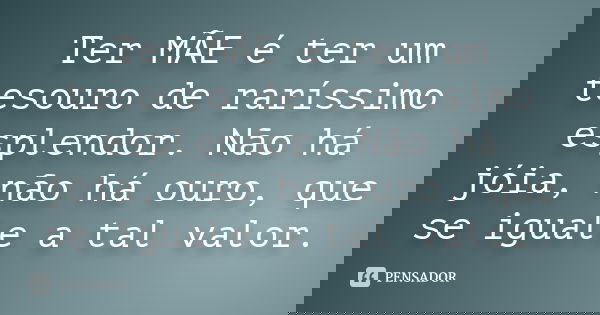 Ter MÃE é ter um tesouro de raríssimo esplendor. Não há jóia, não há ouro, que se iguale a tal valor.