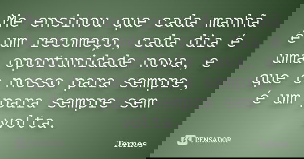 Me ensinou que cada manhã é um recomeço, cada dia é uma oportunidade nova, e que o nosso para sempre, é um para sempre sem volta.... Frase de Ternes.