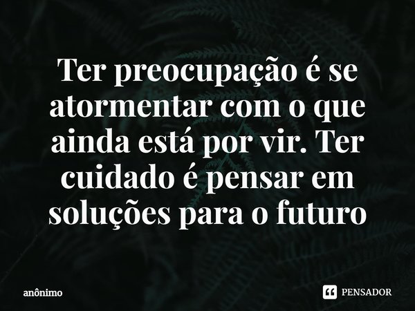 ⁠Ter preocupação é se atormentar com o que ainda está por vir. Ter cuidado é pensar em soluções para o futuro... Frase de Anônimo.