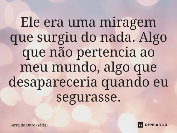 ⁠Ele era uma miragem que surgiu do nada. Algo que não pertencia ao meu mundo, algo que desapareceria quando eu segurasse.... Frase de Terra do Ouro (série).