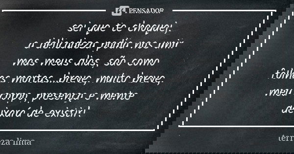 sei que te choquei, a delicadeza podia nos unir mas meus dias, são como folhas mortas...breve, muito breve, meu corpo, presença e mente deixará de existir!... Frase de terreza lima.