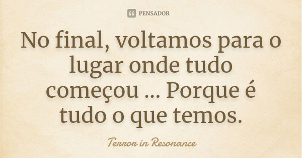 No final, voltamos para o lugar onde tudo começou ... Porque é tudo o que temos.... Frase de Terror in Resonance.