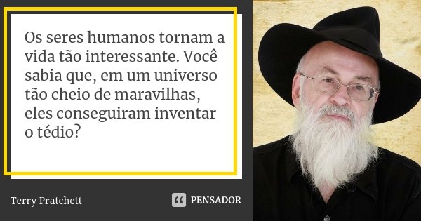 Os seres humanos tornam a vida tão interessante. Você sabia que, em um universo tão cheio de maravilhas, eles conseguiram inventar o tédio?... Frase de Terry Pratchett.