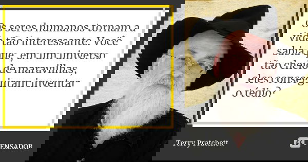 Os seres humanos tornam a vida tão interessante. Você sabia que, em um universo tão cheio de maravilhas, eles conseguiram inventar o tédio?... Frase de Terry Pratchett.